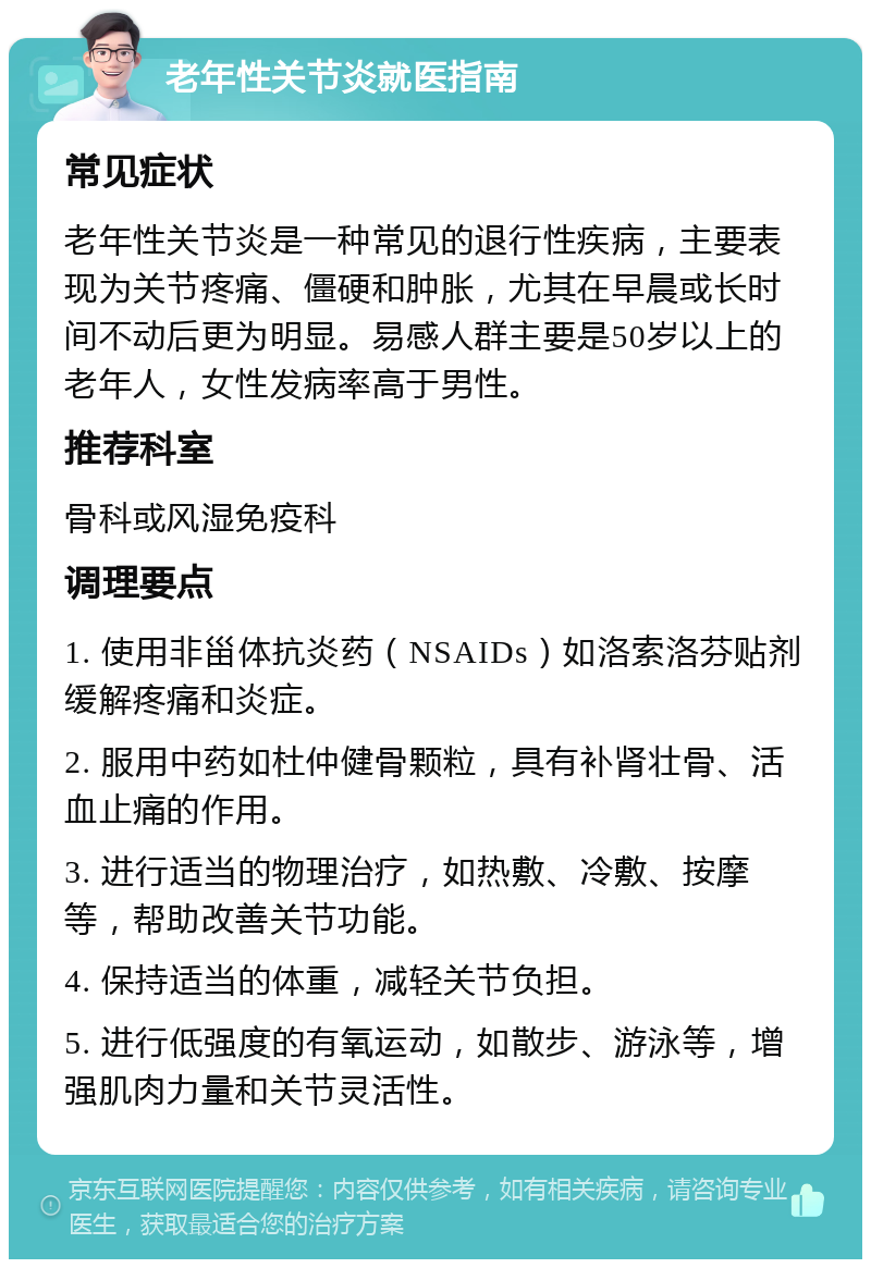 老年性关节炎就医指南 常见症状 老年性关节炎是一种常见的退行性疾病，主要表现为关节疼痛、僵硬和肿胀，尤其在早晨或长时间不动后更为明显。易感人群主要是50岁以上的老年人，女性发病率高于男性。 推荐科室 骨科或风湿免疫科 调理要点 1. 使用非甾体抗炎药（NSAIDs）如洛索洛芬贴剂缓解疼痛和炎症。 2. 服用中药如杜仲健骨颗粒，具有补肾壮骨、活血止痛的作用。 3. 进行适当的物理治疗，如热敷、冷敷、按摩等，帮助改善关节功能。 4. 保持适当的体重，减轻关节负担。 5. 进行低强度的有氧运动，如散步、游泳等，增强肌肉力量和关节灵活性。