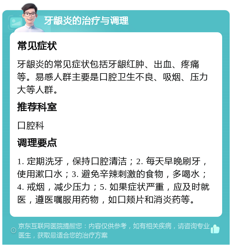 牙龈炎的治疗与调理 常见症状 牙龈炎的常见症状包括牙龈红肿、出血、疼痛等。易感人群主要是口腔卫生不良、吸烟、压力大等人群。 推荐科室 口腔科 调理要点 1. 定期洗牙，保持口腔清洁；2. 每天早晚刷牙，使用漱口水；3. 避免辛辣刺激的食物，多喝水；4. 戒烟，减少压力；5. 如果症状严重，应及时就医，遵医嘱服用药物，如口颊片和消炎药等。