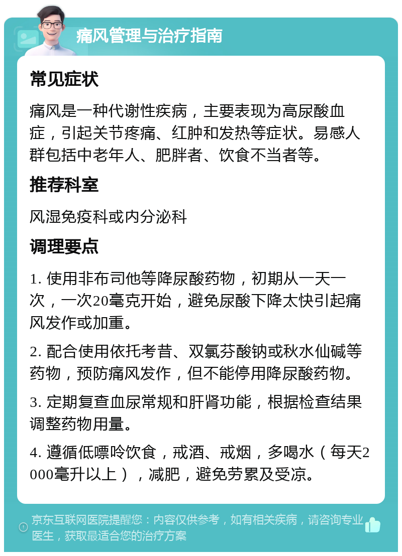 痛风管理与治疗指南 常见症状 痛风是一种代谢性疾病，主要表现为高尿酸血症，引起关节疼痛、红肿和发热等症状。易感人群包括中老年人、肥胖者、饮食不当者等。 推荐科室 风湿免疫科或内分泌科 调理要点 1. 使用非布司他等降尿酸药物，初期从一天一次，一次20毫克开始，避免尿酸下降太快引起痛风发作或加重。 2. 配合使用依托考昔、双氯芬酸钠或秋水仙碱等药物，预防痛风发作，但不能停用降尿酸药物。 3. 定期复查血尿常规和肝肾功能，根据检查结果调整药物用量。 4. 遵循低嘌呤饮食，戒酒、戒烟，多喝水（每天2000毫升以上），减肥，避免劳累及受凉。