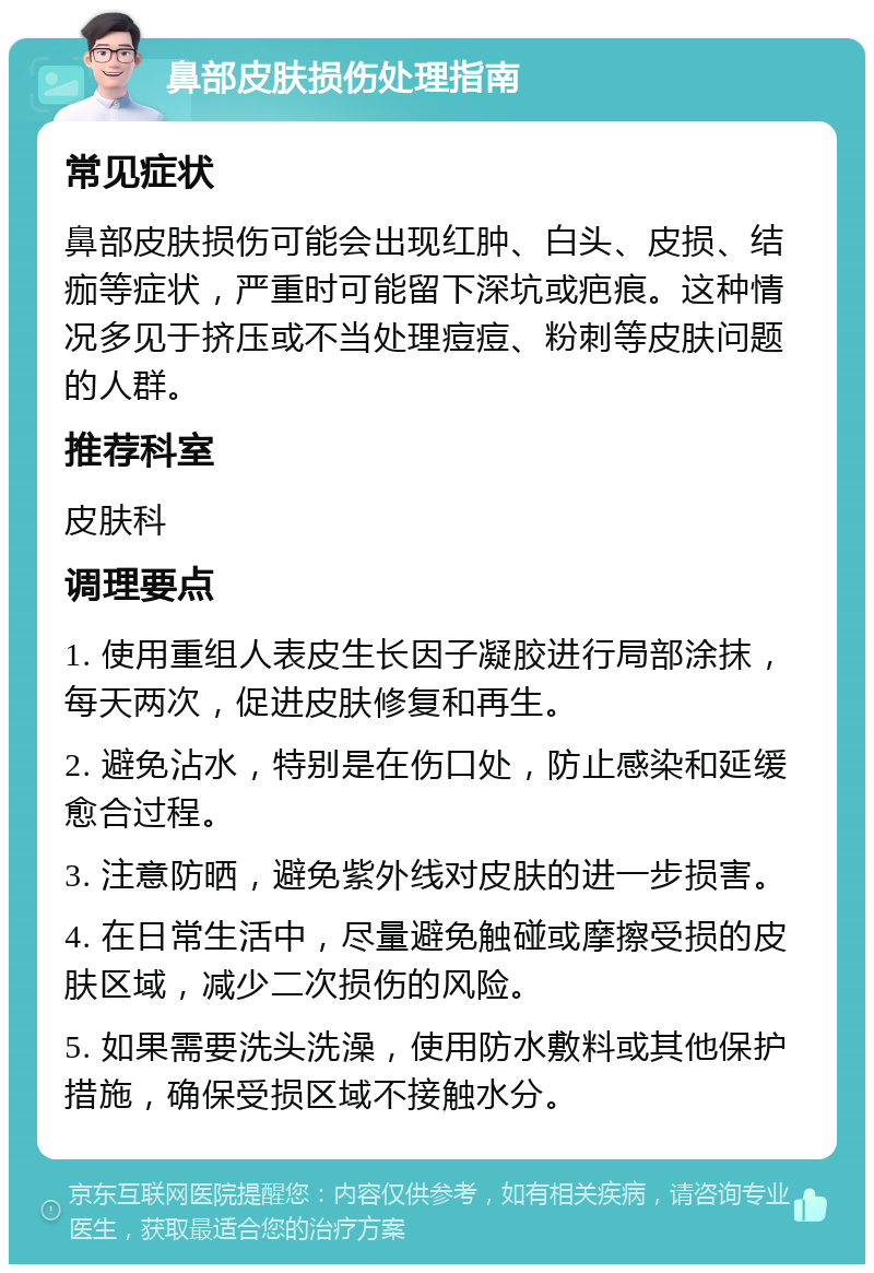 鼻部皮肤损伤处理指南 常见症状 鼻部皮肤损伤可能会出现红肿、白头、皮损、结痂等症状，严重时可能留下深坑或疤痕。这种情况多见于挤压或不当处理痘痘、粉刺等皮肤问题的人群。 推荐科室 皮肤科 调理要点 1. 使用重组人表皮生长因子凝胶进行局部涂抹，每天两次，促进皮肤修复和再生。 2. 避免沾水，特别是在伤口处，防止感染和延缓愈合过程。 3. 注意防晒，避免紫外线对皮肤的进一步损害。 4. 在日常生活中，尽量避免触碰或摩擦受损的皮肤区域，减少二次损伤的风险。 5. 如果需要洗头洗澡，使用防水敷料或其他保护措施，确保受损区域不接触水分。