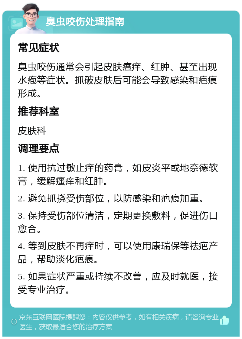 臭虫咬伤处理指南 常见症状 臭虫咬伤通常会引起皮肤瘙痒、红肿、甚至出现水疱等症状。抓破皮肤后可能会导致感染和疤痕形成。 推荐科室 皮肤科 调理要点 1. 使用抗过敏止痒的药膏，如皮炎平或地奈德软膏，缓解瘙痒和红肿。 2. 避免抓挠受伤部位，以防感染和疤痕加重。 3. 保持受伤部位清洁，定期更换敷料，促进伤口愈合。 4. 等到皮肤不再痒时，可以使用康瑞保等祛疤产品，帮助淡化疤痕。 5. 如果症状严重或持续不改善，应及时就医，接受专业治疗。