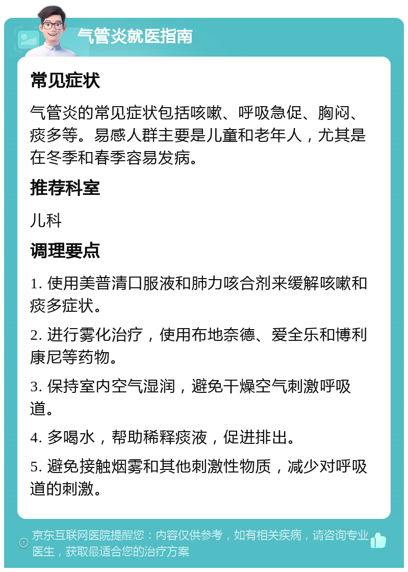 气管炎就医指南 常见症状 气管炎的常见症状包括咳嗽、呼吸急促、胸闷、痰多等。易感人群主要是儿童和老年人，尤其是在冬季和春季容易发病。 推荐科室 儿科 调理要点 1. 使用美普清口服液和肺力咳合剂来缓解咳嗽和痰多症状。 2. 进行雾化治疗，使用布地奈德、爱全乐和博利康尼等药物。 3. 保持室内空气湿润，避免干燥空气刺激呼吸道。 4. 多喝水，帮助稀释痰液，促进排出。 5. 避免接触烟雾和其他刺激性物质，减少对呼吸道的刺激。