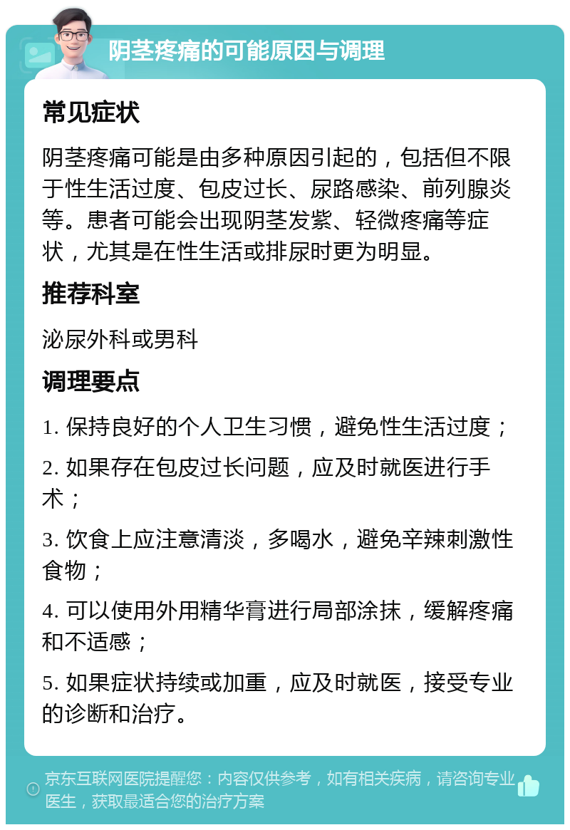 阴茎疼痛的可能原因与调理 常见症状 阴茎疼痛可能是由多种原因引起的，包括但不限于性生活过度、包皮过长、尿路感染、前列腺炎等。患者可能会出现阴茎发紫、轻微疼痛等症状，尤其是在性生活或排尿时更为明显。 推荐科室 泌尿外科或男科 调理要点 1. 保持良好的个人卫生习惯，避免性生活过度； 2. 如果存在包皮过长问题，应及时就医进行手术； 3. 饮食上应注意清淡，多喝水，避免辛辣刺激性食物； 4. 可以使用外用精华膏进行局部涂抹，缓解疼痛和不适感； 5. 如果症状持续或加重，应及时就医，接受专业的诊断和治疗。