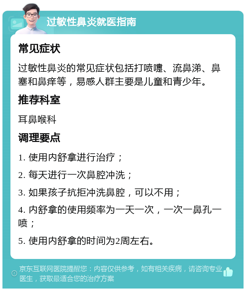 过敏性鼻炎就医指南 常见症状 过敏性鼻炎的常见症状包括打喷嚏、流鼻涕、鼻塞和鼻痒等，易感人群主要是儿童和青少年。 推荐科室 耳鼻喉科 调理要点 1. 使用内舒拿进行治疗； 2. 每天进行一次鼻腔冲洗； 3. 如果孩子抗拒冲洗鼻腔，可以不用； 4. 内舒拿的使用频率为一天一次，一次一鼻孔一喷； 5. 使用内舒拿的时间为2周左右。