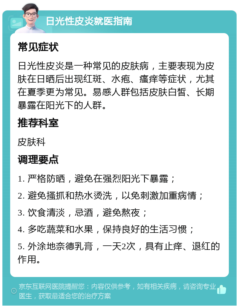 日光性皮炎就医指南 常见症状 日光性皮炎是一种常见的皮肤病，主要表现为皮肤在日晒后出现红斑、水疱、瘙痒等症状，尤其在夏季更为常见。易感人群包括皮肤白皙、长期暴露在阳光下的人群。 推荐科室 皮肤科 调理要点 1. 严格防晒，避免在强烈阳光下暴露； 2. 避免搔抓和热水烫洗，以免刺激加重病情； 3. 饮食清淡，忌酒，避免熬夜； 4. 多吃蔬菜和水果，保持良好的生活习惯； 5. 外涂地奈德乳膏，一天2次，具有止痒、退红的作用。