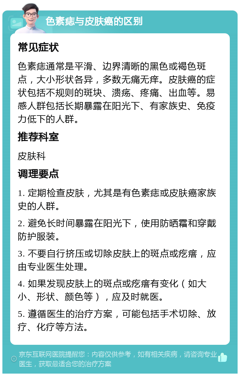 色素痣与皮肤癌的区别 常见症状 色素痣通常是平滑、边界清晰的黑色或褐色斑点，大小形状各异，多数无痛无痒。皮肤癌的症状包括不规则的斑块、溃疡、疼痛、出血等。易感人群包括长期暴露在阳光下、有家族史、免疫力低下的人群。 推荐科室 皮肤科 调理要点 1. 定期检查皮肤，尤其是有色素痣或皮肤癌家族史的人群。 2. 避免长时间暴露在阳光下，使用防晒霜和穿戴防护服装。 3. 不要自行挤压或切除皮肤上的斑点或疙瘩，应由专业医生处理。 4. 如果发现皮肤上的斑点或疙瘩有变化（如大小、形状、颜色等），应及时就医。 5. 遵循医生的治疗方案，可能包括手术切除、放疗、化疗等方法。