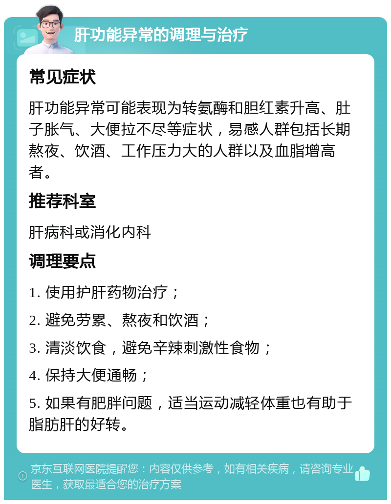 肝功能异常的调理与治疗 常见症状 肝功能异常可能表现为转氨酶和胆红素升高、肚子胀气、大便拉不尽等症状，易感人群包括长期熬夜、饮酒、工作压力大的人群以及血脂增高者。 推荐科室 肝病科或消化内科 调理要点 1. 使用护肝药物治疗； 2. 避免劳累、熬夜和饮酒； 3. 清淡饮食，避免辛辣刺激性食物； 4. 保持大便通畅； 5. 如果有肥胖问题，适当运动减轻体重也有助于脂肪肝的好转。