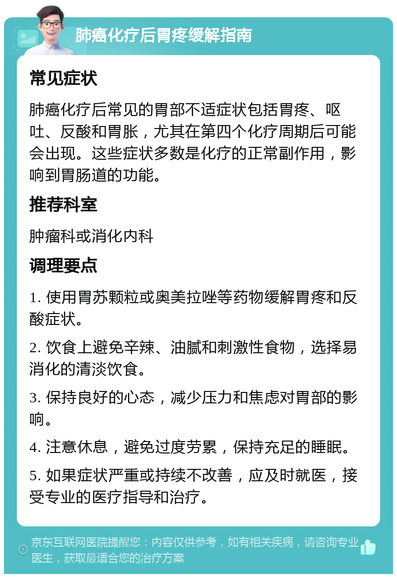 肺癌化疗后胃疼缓解指南 常见症状 肺癌化疗后常见的胃部不适症状包括胃疼、呕吐、反酸和胃胀，尤其在第四个化疗周期后可能会出现。这些症状多数是化疗的正常副作用，影响到胃肠道的功能。 推荐科室 肿瘤科或消化内科 调理要点 1. 使用胃苏颗粒或奥美拉唑等药物缓解胃疼和反酸症状。 2. 饮食上避免辛辣、油腻和刺激性食物，选择易消化的清淡饮食。 3. 保持良好的心态，减少压力和焦虑对胃部的影响。 4. 注意休息，避免过度劳累，保持充足的睡眠。 5. 如果症状严重或持续不改善，应及时就医，接受专业的医疗指导和治疗。