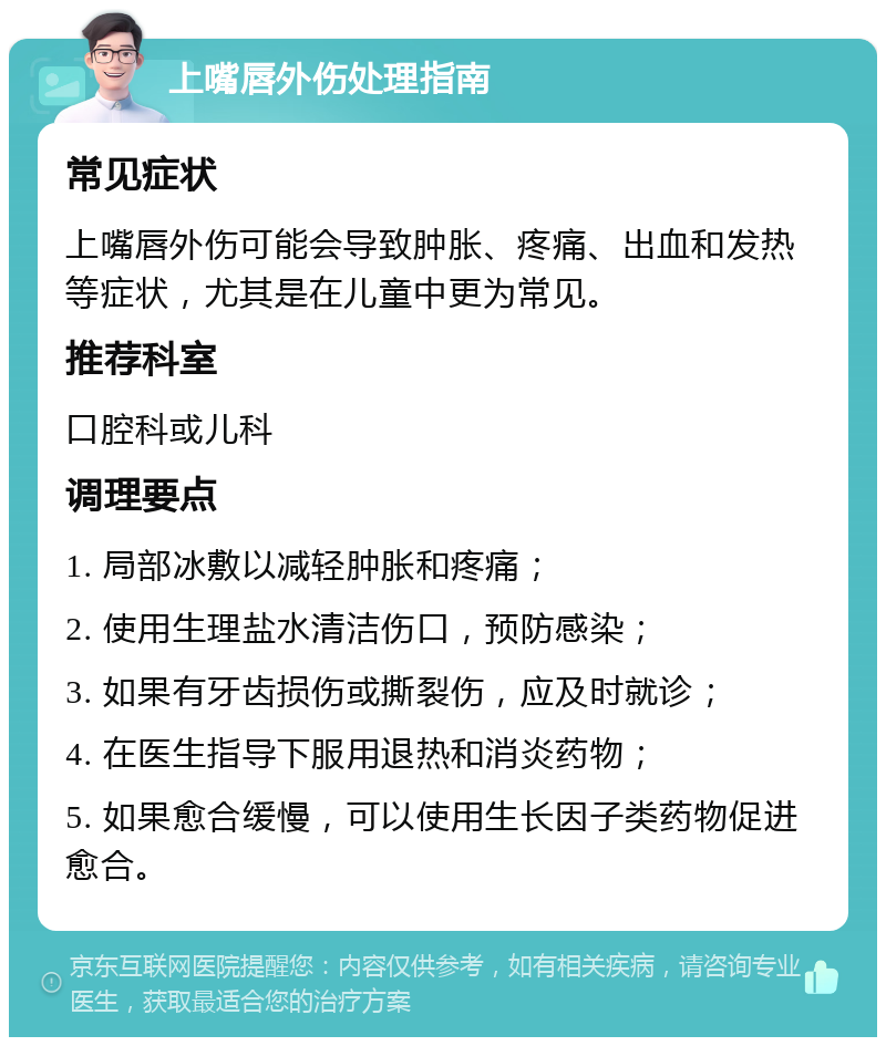 上嘴唇外伤处理指南 常见症状 上嘴唇外伤可能会导致肿胀、疼痛、出血和发热等症状，尤其是在儿童中更为常见。 推荐科室 口腔科或儿科 调理要点 1. 局部冰敷以减轻肿胀和疼痛； 2. 使用生理盐水清洁伤口，预防感染； 3. 如果有牙齿损伤或撕裂伤，应及时就诊； 4. 在医生指导下服用退热和消炎药物； 5. 如果愈合缓慢，可以使用生长因子类药物促进愈合。