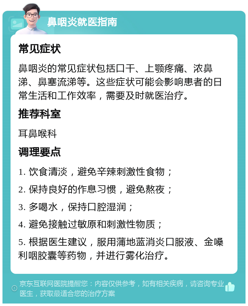 鼻咽炎就医指南 常见症状 鼻咽炎的常见症状包括口干、上颚疼痛、浓鼻涕、鼻塞流涕等。这些症状可能会影响患者的日常生活和工作效率，需要及时就医治疗。 推荐科室 耳鼻喉科 调理要点 1. 饮食清淡，避免辛辣刺激性食物； 2. 保持良好的作息习惯，避免熬夜； 3. 多喝水，保持口腔湿润； 4. 避免接触过敏原和刺激性物质； 5. 根据医生建议，服用蒲地蓝消炎口服液、金嗓利咽胶囊等药物，并进行雾化治疗。