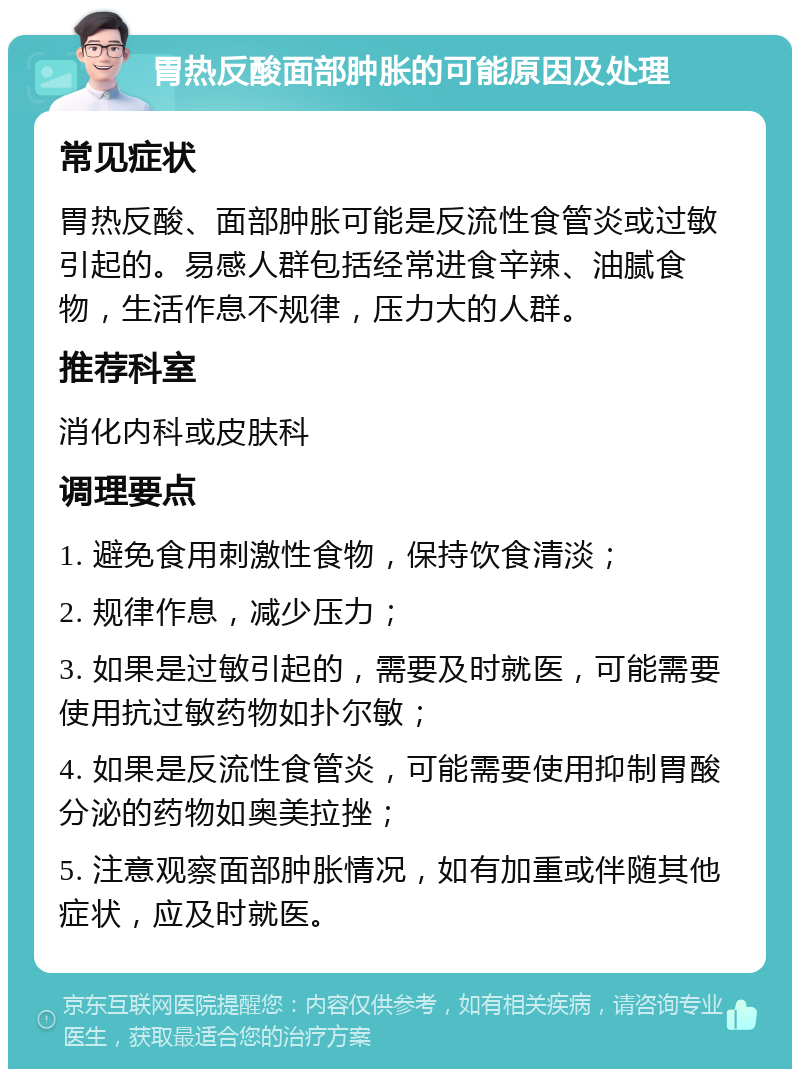 胃热反酸面部肿胀的可能原因及处理 常见症状 胃热反酸、面部肿胀可能是反流性食管炎或过敏引起的。易感人群包括经常进食辛辣、油腻食物，生活作息不规律，压力大的人群。 推荐科室 消化内科或皮肤科 调理要点 1. 避免食用刺激性食物，保持饮食清淡； 2. 规律作息，减少压力； 3. 如果是过敏引起的，需要及时就医，可能需要使用抗过敏药物如扑尔敏； 4. 如果是反流性食管炎，可能需要使用抑制胃酸分泌的药物如奥美拉挫； 5. 注意观察面部肿胀情况，如有加重或伴随其他症状，应及时就医。