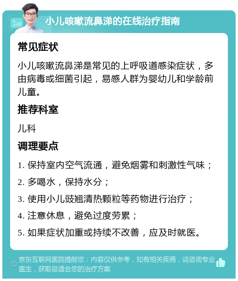 小儿咳嗽流鼻涕的在线治疗指南 常见症状 小儿咳嗽流鼻涕是常见的上呼吸道感染症状，多由病毒或细菌引起，易感人群为婴幼儿和学龄前儿童。 推荐科室 儿科 调理要点 1. 保持室内空气流通，避免烟雾和刺激性气味； 2. 多喝水，保持水分； 3. 使用小儿豉翘清热颗粒等药物进行治疗； 4. 注意休息，避免过度劳累； 5. 如果症状加重或持续不改善，应及时就医。