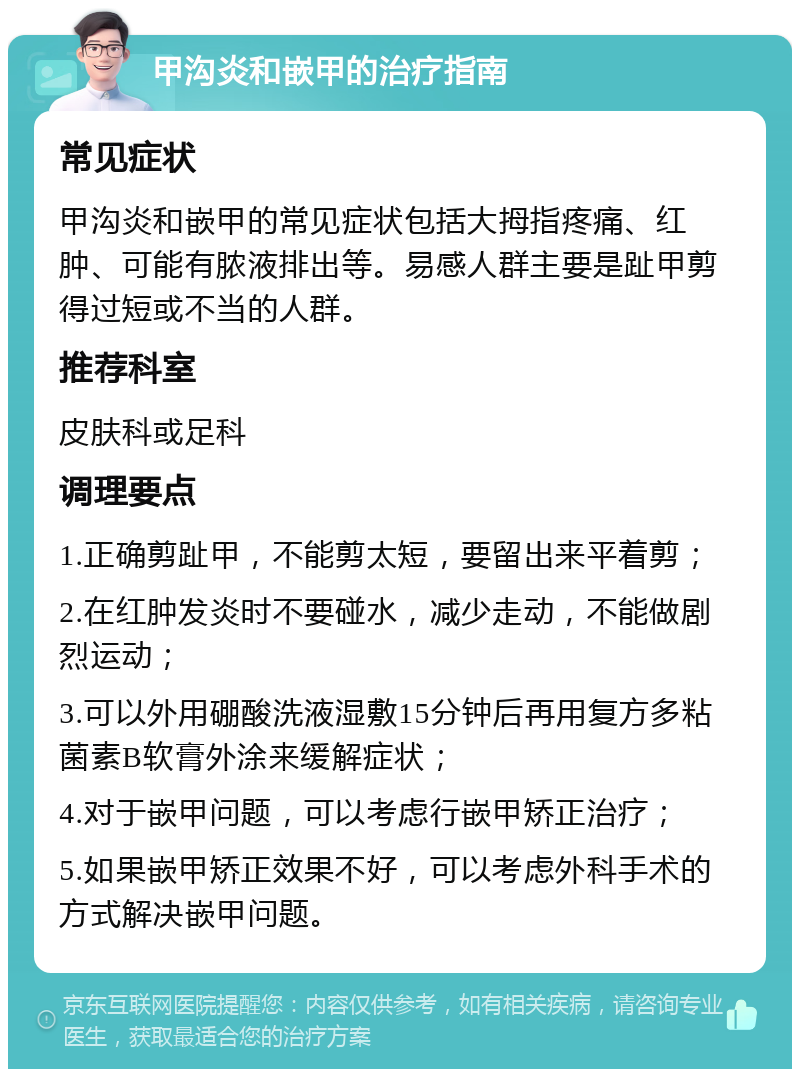 甲沟炎和嵌甲的治疗指南 常见症状 甲沟炎和嵌甲的常见症状包括大拇指疼痛、红肿、可能有脓液排出等。易感人群主要是趾甲剪得过短或不当的人群。 推荐科室 皮肤科或足科 调理要点 1.正确剪趾甲，不能剪太短，要留出来平着剪； 2.在红肿发炎时不要碰水，减少走动，不能做剧烈运动； 3.可以外用硼酸洗液湿敷15分钟后再用复方多粘菌素B软膏外涂来缓解症状； 4.对于嵌甲问题，可以考虑行嵌甲矫正治疗； 5.如果嵌甲矫正效果不好，可以考虑外科手术的方式解决嵌甲问题。