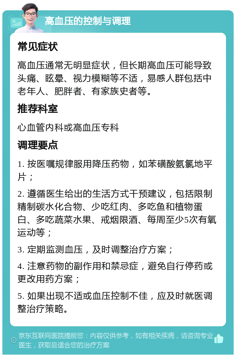 高血压的控制与调理 常见症状 高血压通常无明显症状，但长期高血压可能导致头痛、眩晕、视力模糊等不适，易感人群包括中老年人、肥胖者、有家族史者等。 推荐科室 心血管内科或高血压专科 调理要点 1. 按医嘱规律服用降压药物，如苯磺酸氨氯地平片； 2. 遵循医生给出的生活方式干预建议，包括限制精制碳水化合物、少吃红肉、多吃鱼和植物蛋白、多吃蔬菜水果、戒烟限酒、每周至少5次有氧运动等； 3. 定期监测血压，及时调整治疗方案； 4. 注意药物的副作用和禁忌症，避免自行停药或更改用药方案； 5. 如果出现不适或血压控制不佳，应及时就医调整治疗策略。