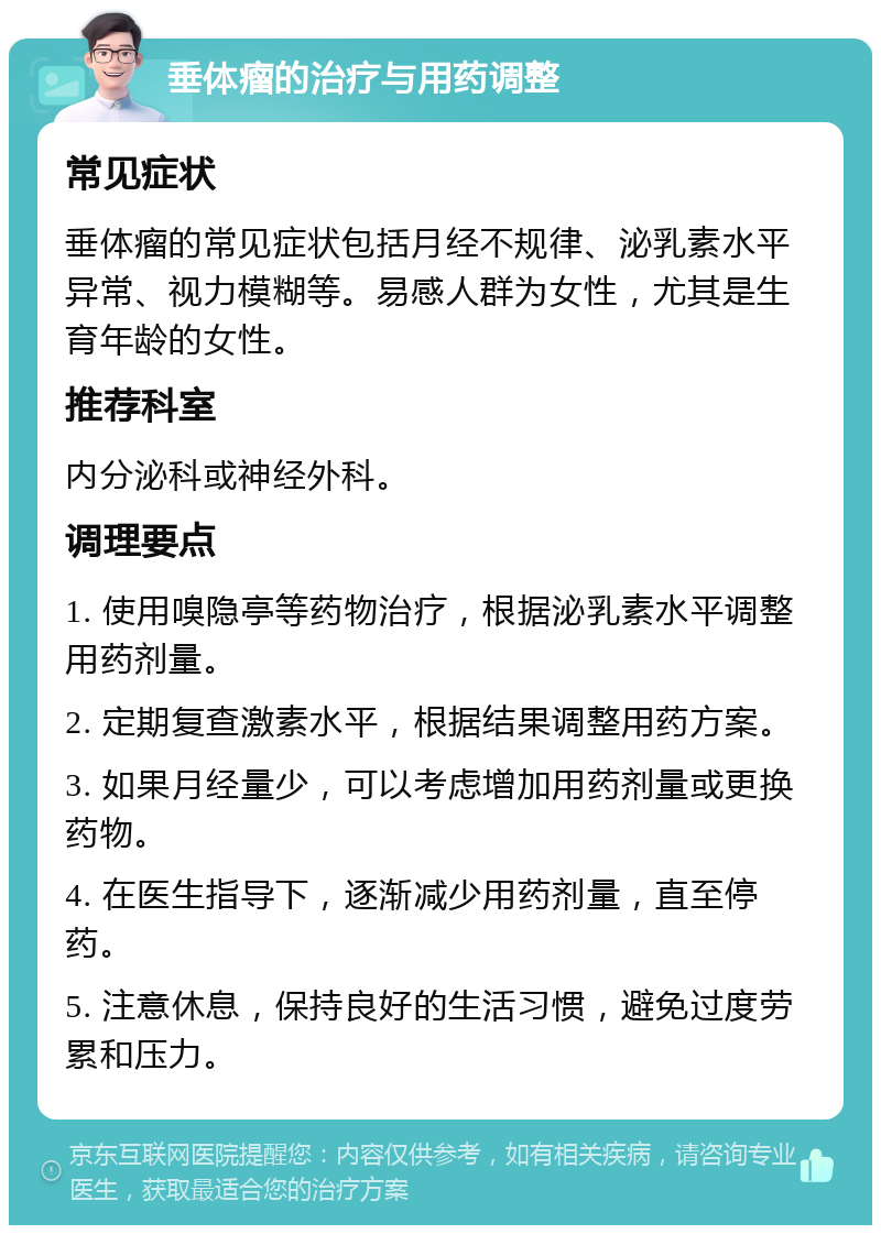 垂体瘤的治疗与用药调整 常见症状 垂体瘤的常见症状包括月经不规律、泌乳素水平异常、视力模糊等。易感人群为女性，尤其是生育年龄的女性。 推荐科室 内分泌科或神经外科。 调理要点 1. 使用嗅隐亭等药物治疗，根据泌乳素水平调整用药剂量。 2. 定期复查激素水平，根据结果调整用药方案。 3. 如果月经量少，可以考虑增加用药剂量或更换药物。 4. 在医生指导下，逐渐减少用药剂量，直至停药。 5. 注意休息，保持良好的生活习惯，避免过度劳累和压力。