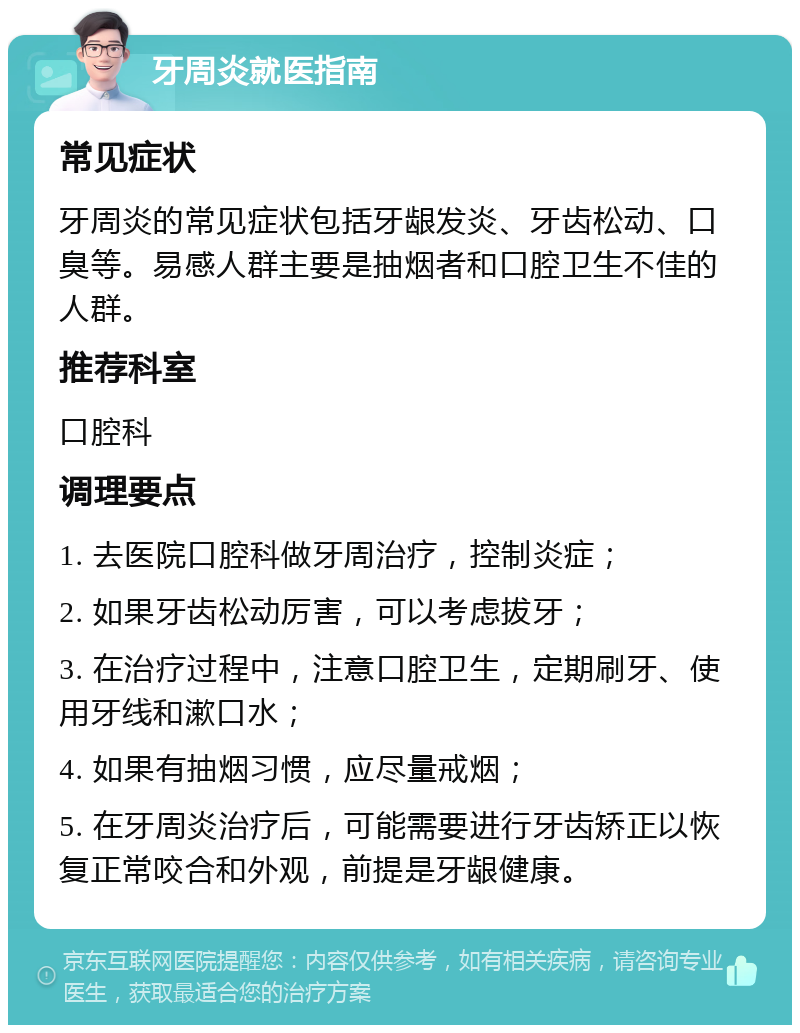 牙周炎就医指南 常见症状 牙周炎的常见症状包括牙龈发炎、牙齿松动、口臭等。易感人群主要是抽烟者和口腔卫生不佳的人群。 推荐科室 口腔科 调理要点 1. 去医院口腔科做牙周治疗，控制炎症； 2. 如果牙齿松动厉害，可以考虑拔牙； 3. 在治疗过程中，注意口腔卫生，定期刷牙、使用牙线和漱口水； 4. 如果有抽烟习惯，应尽量戒烟； 5. 在牙周炎治疗后，可能需要进行牙齿矫正以恢复正常咬合和外观，前提是牙龈健康。