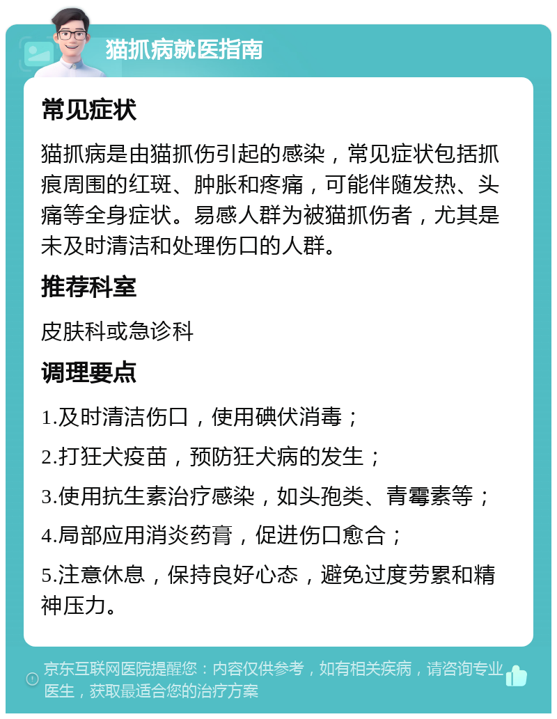 猫抓病就医指南 常见症状 猫抓病是由猫抓伤引起的感染，常见症状包括抓痕周围的红斑、肿胀和疼痛，可能伴随发热、头痛等全身症状。易感人群为被猫抓伤者，尤其是未及时清洁和处理伤口的人群。 推荐科室 皮肤科或急诊科 调理要点 1.及时清洁伤口，使用碘伏消毒； 2.打狂犬疫苗，预防狂犬病的发生； 3.使用抗生素治疗感染，如头孢类、青霉素等； 4.局部应用消炎药膏，促进伤口愈合； 5.注意休息，保持良好心态，避免过度劳累和精神压力。