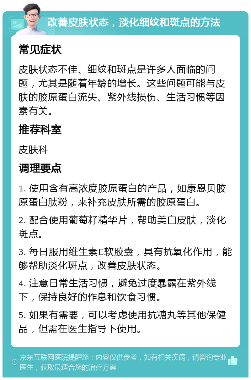 改善皮肤状态，淡化细纹和斑点的方法 常见症状 皮肤状态不佳、细纹和斑点是许多人面临的问题，尤其是随着年龄的增长。这些问题可能与皮肤的胶原蛋白流失、紫外线损伤、生活习惯等因素有关。 推荐科室 皮肤科 调理要点 1. 使用含有高浓度胶原蛋白的产品，如康恩贝胶原蛋白肽粉，来补充皮肤所需的胶原蛋白。 2. 配合使用葡萄籽精华片，帮助美白皮肤，淡化斑点。 3. 每日服用维生素E软胶囊，具有抗氧化作用，能够帮助淡化斑点，改善皮肤状态。 4. 注意日常生活习惯，避免过度暴露在紫外线下，保持良好的作息和饮食习惯。 5. 如果有需要，可以考虑使用抗糖丸等其他保健品，但需在医生指导下使用。