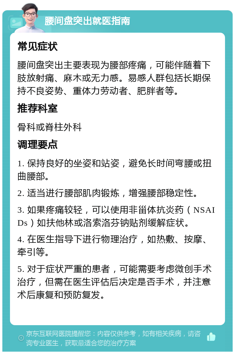 腰间盘突出就医指南 常见症状 腰间盘突出主要表现为腰部疼痛，可能伴随着下肢放射痛、麻木或无力感。易感人群包括长期保持不良姿势、重体力劳动者、肥胖者等。 推荐科室 骨科或脊柱外科 调理要点 1. 保持良好的坐姿和站姿，避免长时间弯腰或扭曲腰部。 2. 适当进行腰部肌肉锻炼，增强腰部稳定性。 3. 如果疼痛较轻，可以使用非甾体抗炎药（NSAIDs）如扶他林或洛索洛芬钠贴剂缓解症状。 4. 在医生指导下进行物理治疗，如热敷、按摩、牵引等。 5. 对于症状严重的患者，可能需要考虑微创手术治疗，但需在医生评估后决定是否手术，并注意术后康复和预防复发。