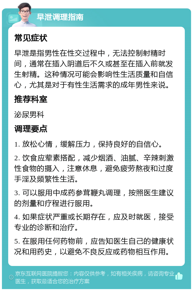 早泄调理指南 常见症状 早泄是指男性在性交过程中，无法控制射精时间，通常在插入阴道后不久或甚至在插入前就发生射精。这种情况可能会影响性生活质量和自信心，尤其是对于有性生活需求的成年男性来说。 推荐科室 泌尿男科 调理要点 1. 放松心情，缓解压力，保持良好的自信心。 2. 饮食应荤素搭配，减少烟酒、油腻、辛辣刺激性食物的摄入，注意休息，避免疲劳熬夜和过度手淫及频繁性生活。 3. 可以服用中成药参茸鞭丸调理，按照医生建议的剂量和疗程进行服用。 4. 如果症状严重或长期存在，应及时就医，接受专业的诊断和治疗。 5. 在服用任何药物前，应告知医生自己的健康状况和用药史，以避免不良反应或药物相互作用。