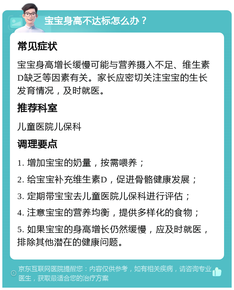 宝宝身高不达标怎么办？ 常见症状 宝宝身高增长缓慢可能与营养摄入不足、维生素D缺乏等因素有关。家长应密切关注宝宝的生长发育情况，及时就医。 推荐科室 儿童医院儿保科 调理要点 1. 增加宝宝的奶量，按需喂养； 2. 给宝宝补充维生素D，促进骨骼健康发展； 3. 定期带宝宝去儿童医院儿保科进行评估； 4. 注意宝宝的营养均衡，提供多样化的食物； 5. 如果宝宝的身高增长仍然缓慢，应及时就医，排除其他潜在的健康问题。