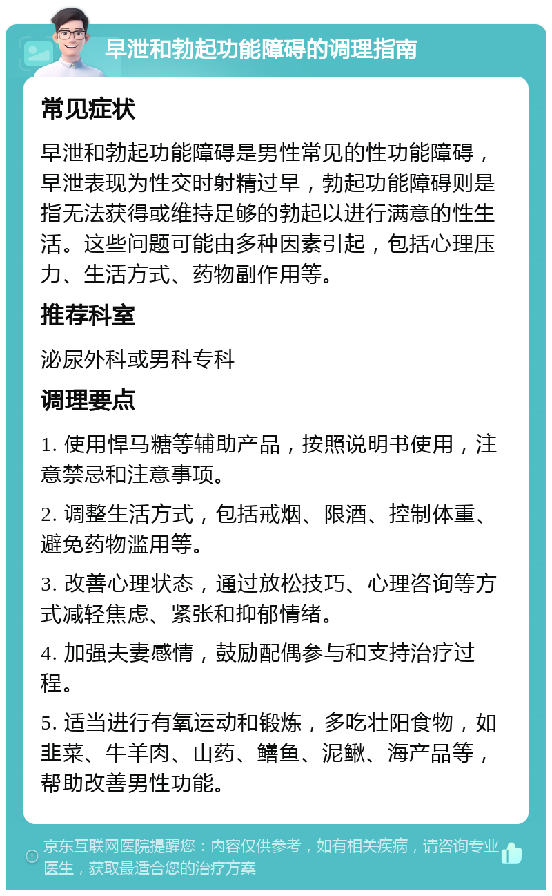 早泄和勃起功能障碍的调理指南 常见症状 早泄和勃起功能障碍是男性常见的性功能障碍，早泄表现为性交时射精过早，勃起功能障碍则是指无法获得或维持足够的勃起以进行满意的性生活。这些问题可能由多种因素引起，包括心理压力、生活方式、药物副作用等。 推荐科室 泌尿外科或男科专科 调理要点 1. 使用悍马糖等辅助产品，按照说明书使用，注意禁忌和注意事项。 2. 调整生活方式，包括戒烟、限酒、控制体重、避免药物滥用等。 3. 改善心理状态，通过放松技巧、心理咨询等方式减轻焦虑、紧张和抑郁情绪。 4. 加强夫妻感情，鼓励配偶参与和支持治疗过程。 5. 适当进行有氧运动和锻炼，多吃壮阳食物，如韭菜、牛羊肉、山药、鳝鱼、泥鳅、海产品等，帮助改善男性功能。