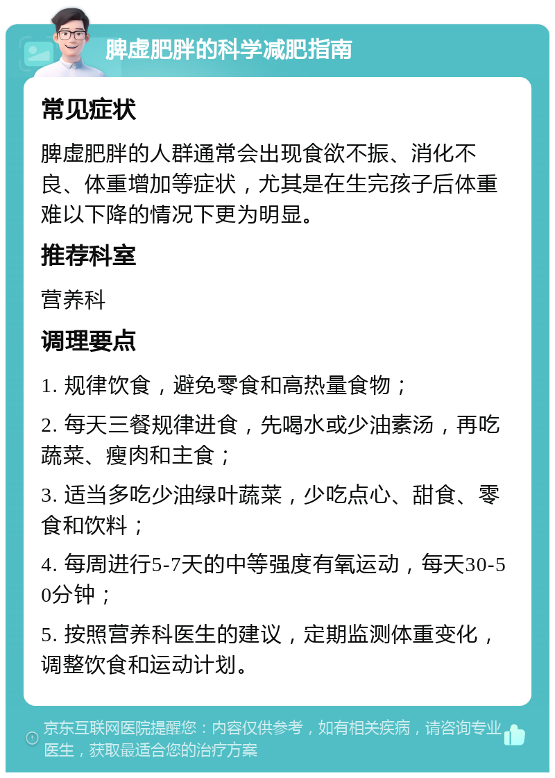 脾虚肥胖的科学减肥指南 常见症状 脾虚肥胖的人群通常会出现食欲不振、消化不良、体重增加等症状，尤其是在生完孩子后体重难以下降的情况下更为明显。 推荐科室 营养科 调理要点 1. 规律饮食，避免零食和高热量食物； 2. 每天三餐规律进食，先喝水或少油素汤，再吃蔬菜、瘦肉和主食； 3. 适当多吃少油绿叶蔬菜，少吃点心、甜食、零食和饮料； 4. 每周进行5-7天的中等强度有氧运动，每天30-50分钟； 5. 按照营养科医生的建议，定期监测体重变化，调整饮食和运动计划。