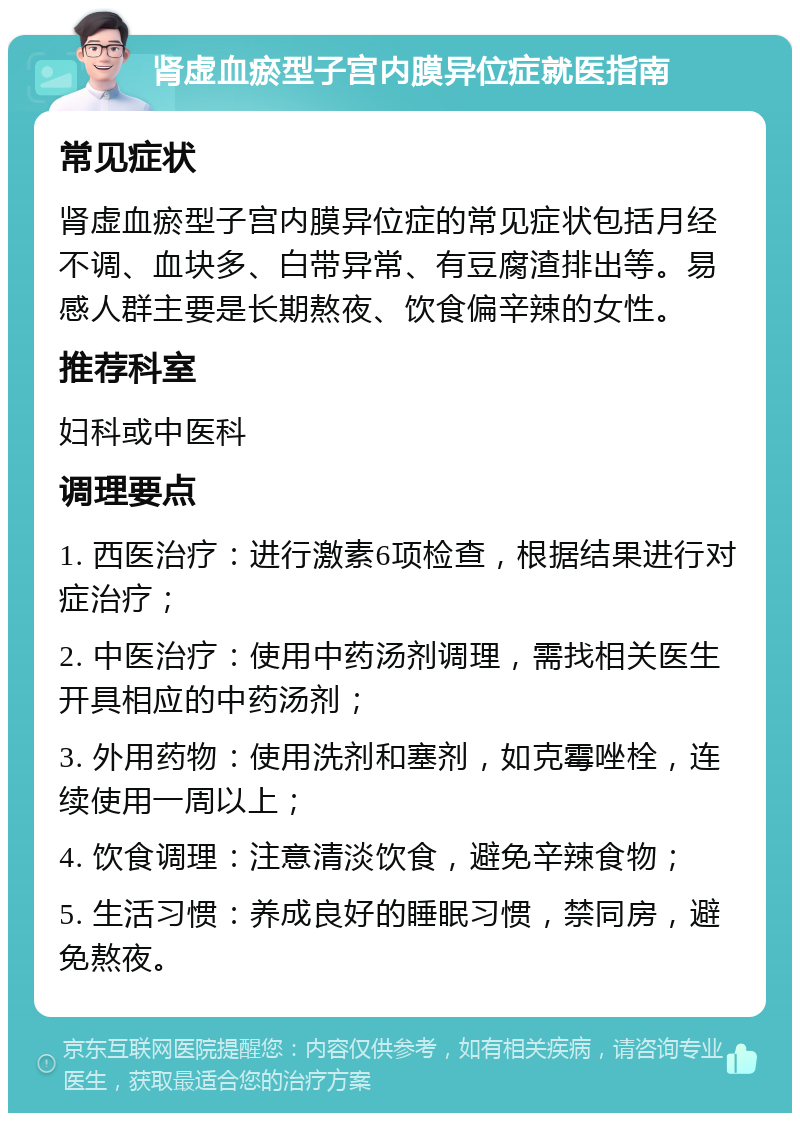 肾虚血瘀型子宫内膜异位症就医指南 常见症状 肾虚血瘀型子宫内膜异位症的常见症状包括月经不调、血块多、白带异常、有豆腐渣排出等。易感人群主要是长期熬夜、饮食偏辛辣的女性。 推荐科室 妇科或中医科 调理要点 1. 西医治疗：进行激素6项检查，根据结果进行对症治疗； 2. 中医治疗：使用中药汤剂调理，需找相关医生开具相应的中药汤剂； 3. 外用药物：使用洗剂和塞剂，如克霉唑栓，连续使用一周以上； 4. 饮食调理：注意清淡饮食，避免辛辣食物； 5. 生活习惯：养成良好的睡眠习惯，禁同房，避免熬夜。