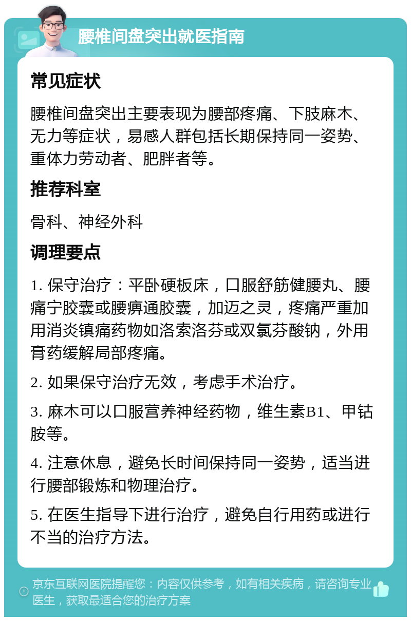 腰椎间盘突出就医指南 常见症状 腰椎间盘突出主要表现为腰部疼痛、下肢麻木、无力等症状，易感人群包括长期保持同一姿势、重体力劳动者、肥胖者等。 推荐科室 骨科、神经外科 调理要点 1. 保守治疗：平卧硬板床，口服舒筋健腰丸、腰痛宁胶囊或腰痹通胶囊，加迈之灵，疼痛严重加用消炎镇痛药物如洛索洛芬或双氯芬酸钠，外用膏药缓解局部疼痛。 2. 如果保守治疗无效，考虑手术治疗。 3. 麻木可以口服营养神经药物，维生素B1、甲钴胺等。 4. 注意休息，避免长时间保持同一姿势，适当进行腰部锻炼和物理治疗。 5. 在医生指导下进行治疗，避免自行用药或进行不当的治疗方法。