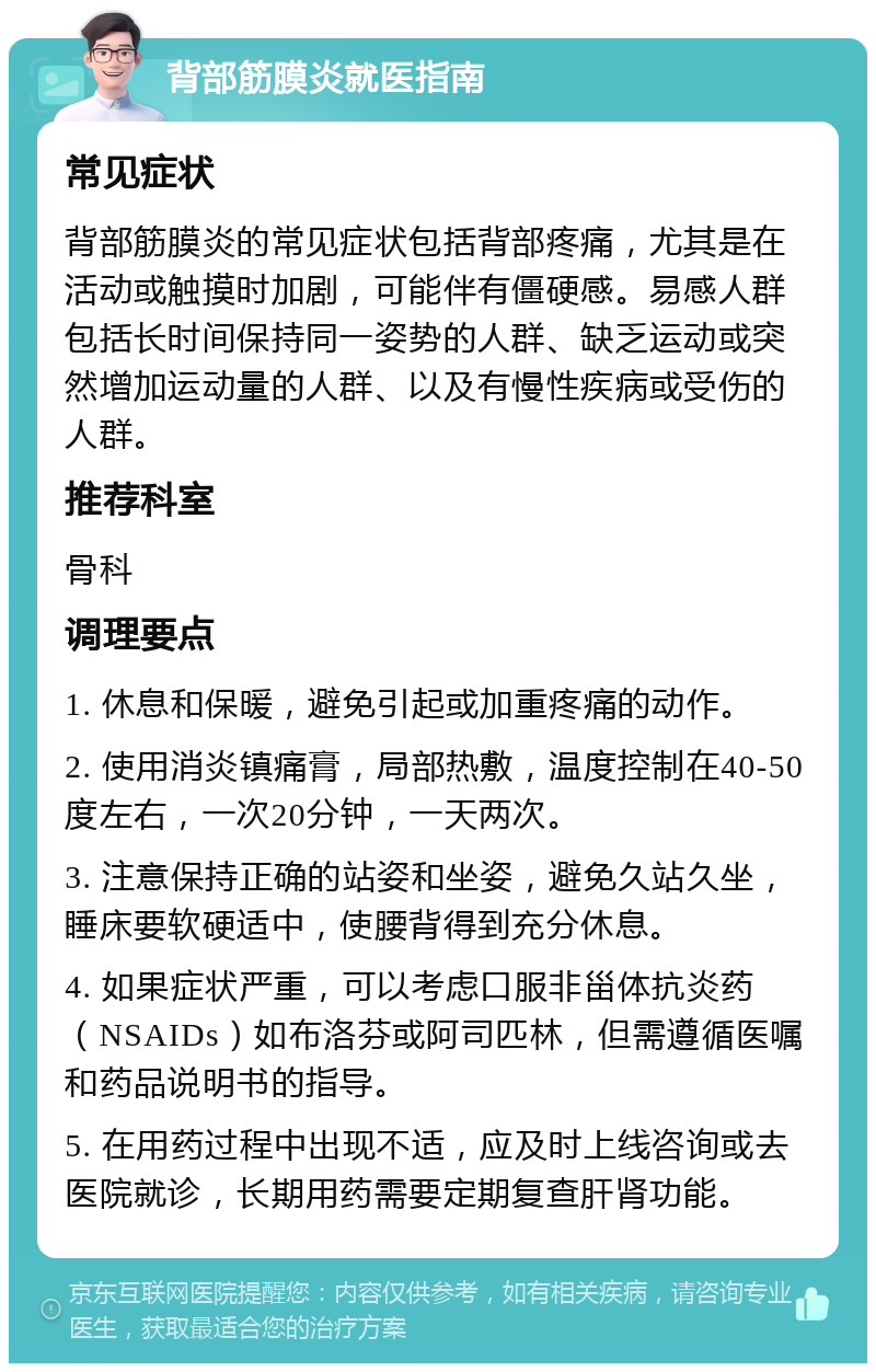 背部筋膜炎就医指南 常见症状 背部筋膜炎的常见症状包括背部疼痛，尤其是在活动或触摸时加剧，可能伴有僵硬感。易感人群包括长时间保持同一姿势的人群、缺乏运动或突然增加运动量的人群、以及有慢性疾病或受伤的人群。 推荐科室 骨科 调理要点 1. 休息和保暖，避免引起或加重疼痛的动作。 2. 使用消炎镇痛膏，局部热敷，温度控制在40-50度左右，一次20分钟，一天两次。 3. 注意保持正确的站姿和坐姿，避免久站久坐，睡床要软硬适中，使腰背得到充分休息。 4. 如果症状严重，可以考虑口服非甾体抗炎药（NSAIDs）如布洛芬或阿司匹林，但需遵循医嘱和药品说明书的指导。 5. 在用药过程中出现不适，应及时上线咨询或去医院就诊，长期用药需要定期复查肝肾功能。