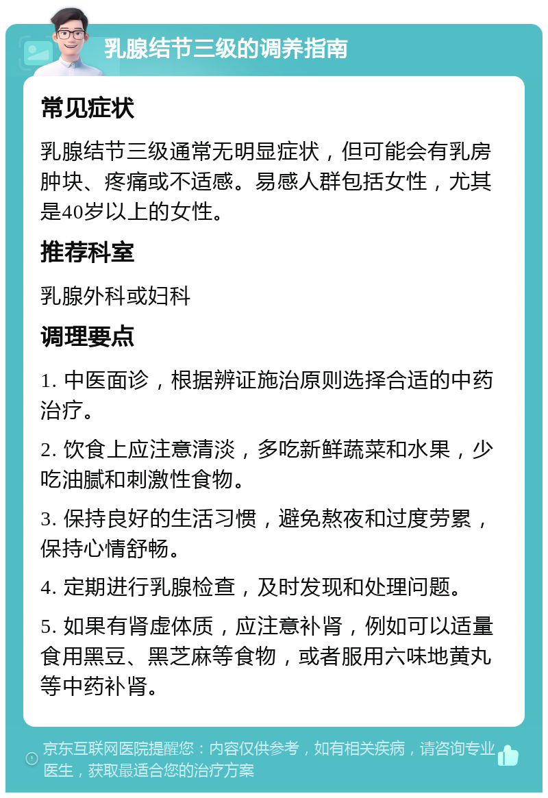 乳腺结节三级的调养指南 常见症状 乳腺结节三级通常无明显症状，但可能会有乳房肿块、疼痛或不适感。易感人群包括女性，尤其是40岁以上的女性。 推荐科室 乳腺外科或妇科 调理要点 1. 中医面诊，根据辨证施治原则选择合适的中药治疗。 2. 饮食上应注意清淡，多吃新鲜蔬菜和水果，少吃油腻和刺激性食物。 3. 保持良好的生活习惯，避免熬夜和过度劳累，保持心情舒畅。 4. 定期进行乳腺检查，及时发现和处理问题。 5. 如果有肾虚体质，应注意补肾，例如可以适量食用黑豆、黑芝麻等食物，或者服用六味地黄丸等中药补肾。