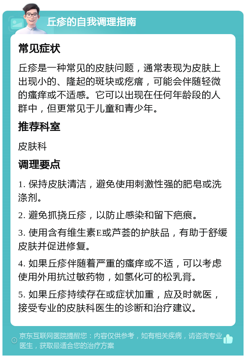 丘疹的自我调理指南 常见症状 丘疹是一种常见的皮肤问题，通常表现为皮肤上出现小的、隆起的斑块或疙瘩，可能会伴随轻微的瘙痒或不适感。它可以出现在任何年龄段的人群中，但更常见于儿童和青少年。 推荐科室 皮肤科 调理要点 1. 保持皮肤清洁，避免使用刺激性强的肥皂或洗涤剂。 2. 避免抓挠丘疹，以防止感染和留下疤痕。 3. 使用含有维生素E或芦荟的护肤品，有助于舒缓皮肤并促进修复。 4. 如果丘疹伴随着严重的瘙痒或不适，可以考虑使用外用抗过敏药物，如氢化可的松乳膏。 5. 如果丘疹持续存在或症状加重，应及时就医，接受专业的皮肤科医生的诊断和治疗建议。