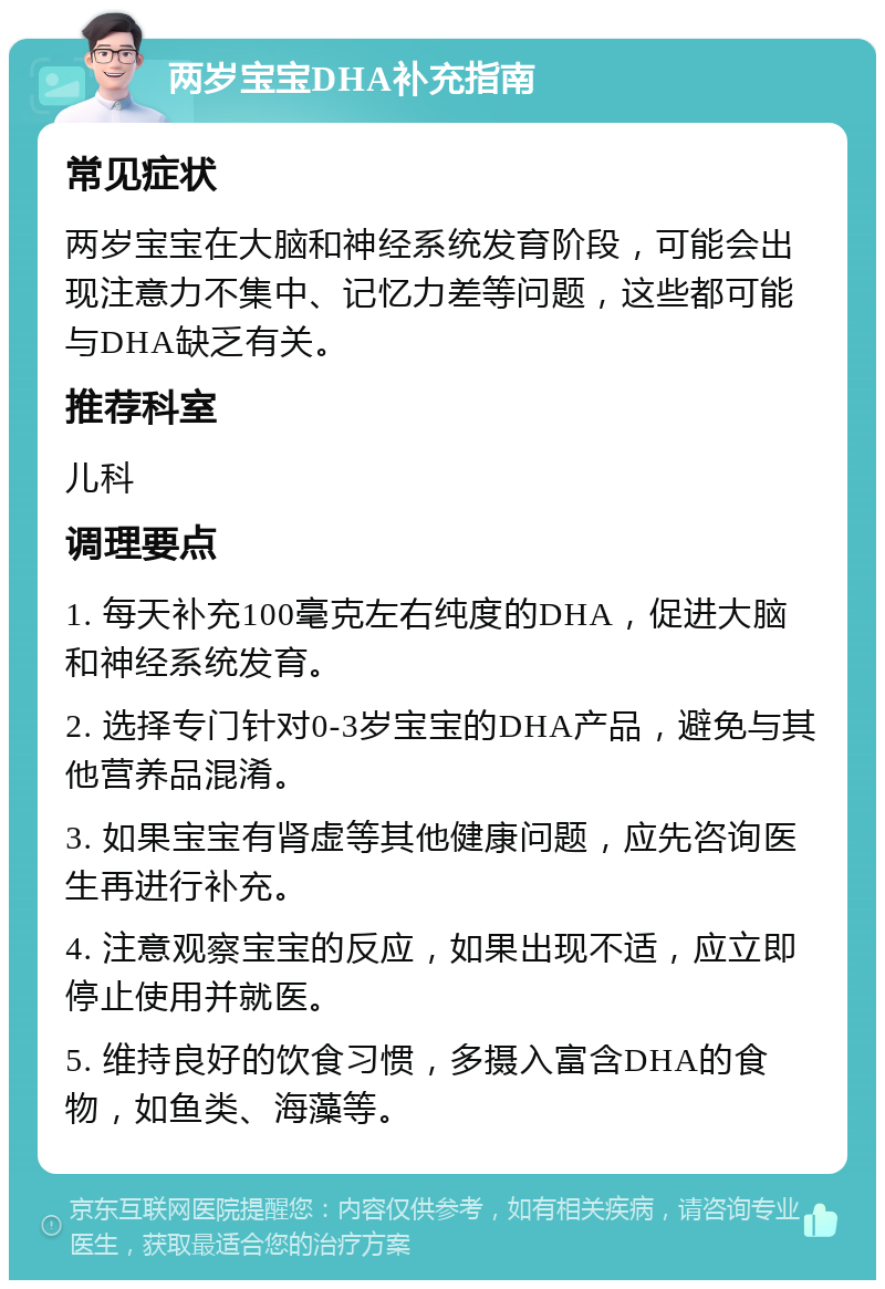 两岁宝宝DHA补充指南 常见症状 两岁宝宝在大脑和神经系统发育阶段，可能会出现注意力不集中、记忆力差等问题，这些都可能与DHA缺乏有关。 推荐科室 儿科 调理要点 1. 每天补充100毫克左右纯度的DHA，促进大脑和神经系统发育。 2. 选择专门针对0-3岁宝宝的DHA产品，避免与其他营养品混淆。 3. 如果宝宝有肾虚等其他健康问题，应先咨询医生再进行补充。 4. 注意观察宝宝的反应，如果出现不适，应立即停止使用并就医。 5. 维持良好的饮食习惯，多摄入富含DHA的食物，如鱼类、海藻等。