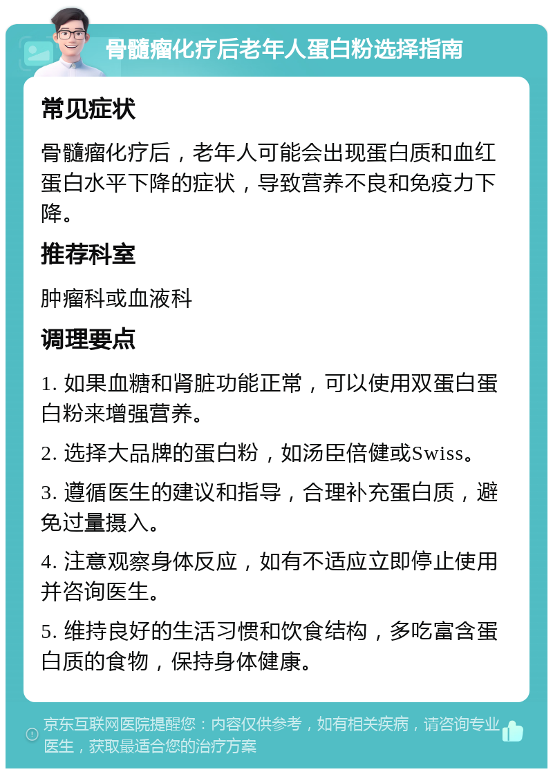 骨髓瘤化疗后老年人蛋白粉选择指南 常见症状 骨髓瘤化疗后，老年人可能会出现蛋白质和血红蛋白水平下降的症状，导致营养不良和免疫力下降。 推荐科室 肿瘤科或血液科 调理要点 1. 如果血糖和肾脏功能正常，可以使用双蛋白蛋白粉来增强营养。 2. 选择大品牌的蛋白粉，如汤臣倍健或Swiss。 3. 遵循医生的建议和指导，合理补充蛋白质，避免过量摄入。 4. 注意观察身体反应，如有不适应立即停止使用并咨询医生。 5. 维持良好的生活习惯和饮食结构，多吃富含蛋白质的食物，保持身体健康。