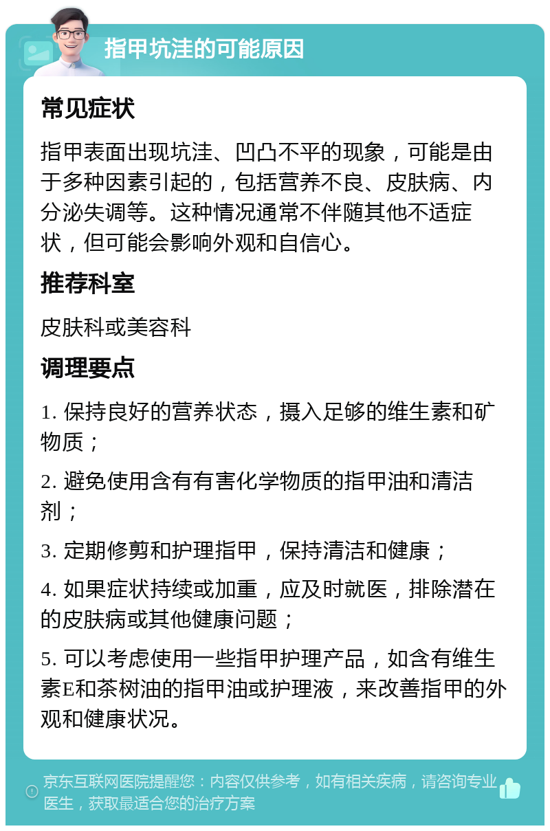 指甲坑洼的可能原因 常见症状 指甲表面出现坑洼、凹凸不平的现象，可能是由于多种因素引起的，包括营养不良、皮肤病、内分泌失调等。这种情况通常不伴随其他不适症状，但可能会影响外观和自信心。 推荐科室 皮肤科或美容科 调理要点 1. 保持良好的营养状态，摄入足够的维生素和矿物质； 2. 避免使用含有有害化学物质的指甲油和清洁剂； 3. 定期修剪和护理指甲，保持清洁和健康； 4. 如果症状持续或加重，应及时就医，排除潜在的皮肤病或其他健康问题； 5. 可以考虑使用一些指甲护理产品，如含有维生素E和茶树油的指甲油或护理液，来改善指甲的外观和健康状况。