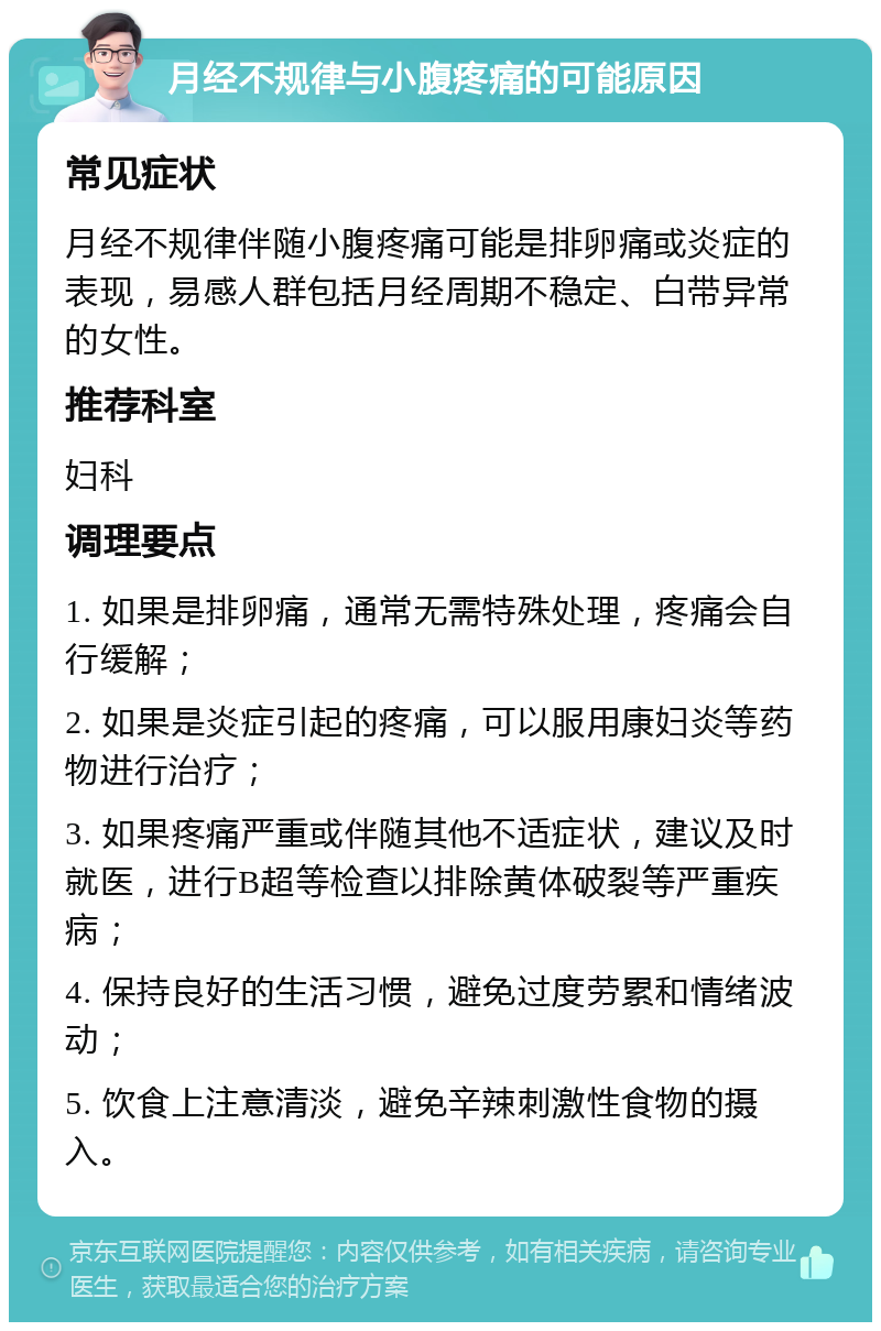 月经不规律与小腹疼痛的可能原因 常见症状 月经不规律伴随小腹疼痛可能是排卵痛或炎症的表现，易感人群包括月经周期不稳定、白带异常的女性。 推荐科室 妇科 调理要点 1. 如果是排卵痛，通常无需特殊处理，疼痛会自行缓解； 2. 如果是炎症引起的疼痛，可以服用康妇炎等药物进行治疗； 3. 如果疼痛严重或伴随其他不适症状，建议及时就医，进行B超等检查以排除黄体破裂等严重疾病； 4. 保持良好的生活习惯，避免过度劳累和情绪波动； 5. 饮食上注意清淡，避免辛辣刺激性食物的摄入。