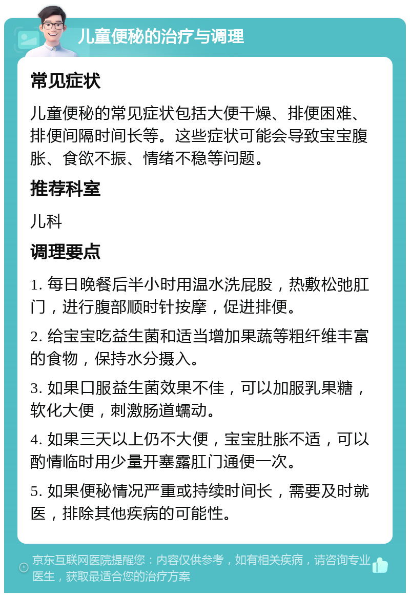 儿童便秘的治疗与调理 常见症状 儿童便秘的常见症状包括大便干燥、排便困难、排便间隔时间长等。这些症状可能会导致宝宝腹胀、食欲不振、情绪不稳等问题。 推荐科室 儿科 调理要点 1. 每日晚餐后半小时用温水洗屁股，热敷松弛肛门，进行腹部顺时针按摩，促进排便。 2. 给宝宝吃益生菌和适当增加果蔬等粗纤维丰富的食物，保持水分摄入。 3. 如果口服益生菌效果不佳，可以加服乳果糖，软化大便，刺激肠道蠕动。 4. 如果三天以上仍不大便，宝宝肚胀不适，可以酌情临时用少量开塞露肛门通便一次。 5. 如果便秘情况严重或持续时间长，需要及时就医，排除其他疾病的可能性。