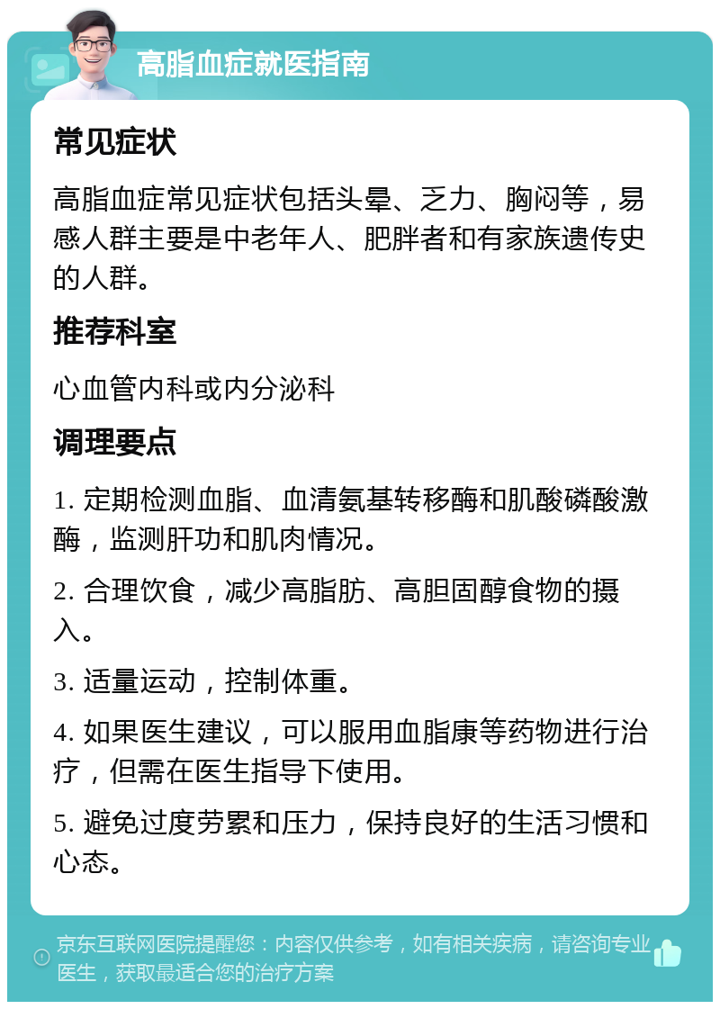 高脂血症就医指南 常见症状 高脂血症常见症状包括头晕、乏力、胸闷等，易感人群主要是中老年人、肥胖者和有家族遗传史的人群。 推荐科室 心血管内科或内分泌科 调理要点 1. 定期检测血脂、血清氨基转移酶和肌酸磷酸激酶，监测肝功和肌肉情况。 2. 合理饮食，减少高脂肪、高胆固醇食物的摄入。 3. 适量运动，控制体重。 4. 如果医生建议，可以服用血脂康等药物进行治疗，但需在医生指导下使用。 5. 避免过度劳累和压力，保持良好的生活习惯和心态。