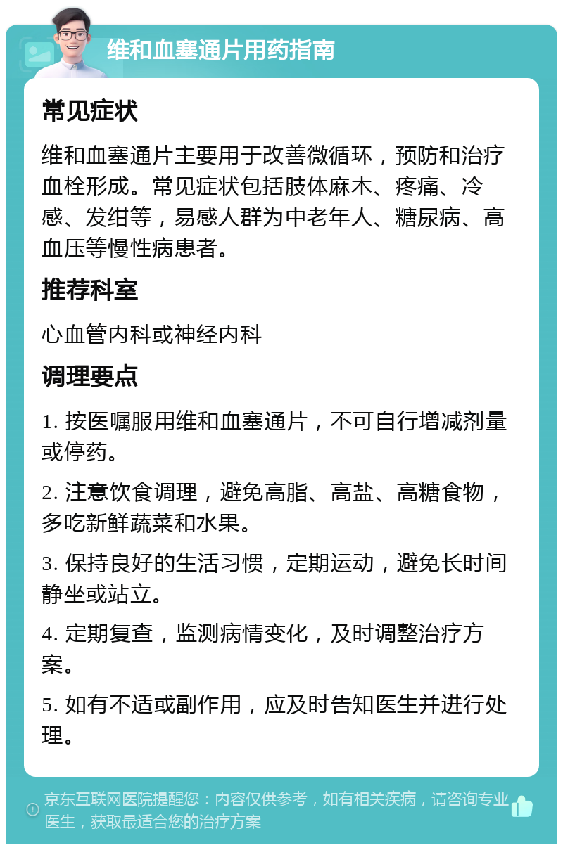 维和血塞通片用药指南 常见症状 维和血塞通片主要用于改善微循环，预防和治疗血栓形成。常见症状包括肢体麻木、疼痛、冷感、发绀等，易感人群为中老年人、糖尿病、高血压等慢性病患者。 推荐科室 心血管内科或神经内科 调理要点 1. 按医嘱服用维和血塞通片，不可自行增减剂量或停药。 2. 注意饮食调理，避免高脂、高盐、高糖食物，多吃新鲜蔬菜和水果。 3. 保持良好的生活习惯，定期运动，避免长时间静坐或站立。 4. 定期复查，监测病情变化，及时调整治疗方案。 5. 如有不适或副作用，应及时告知医生并进行处理。