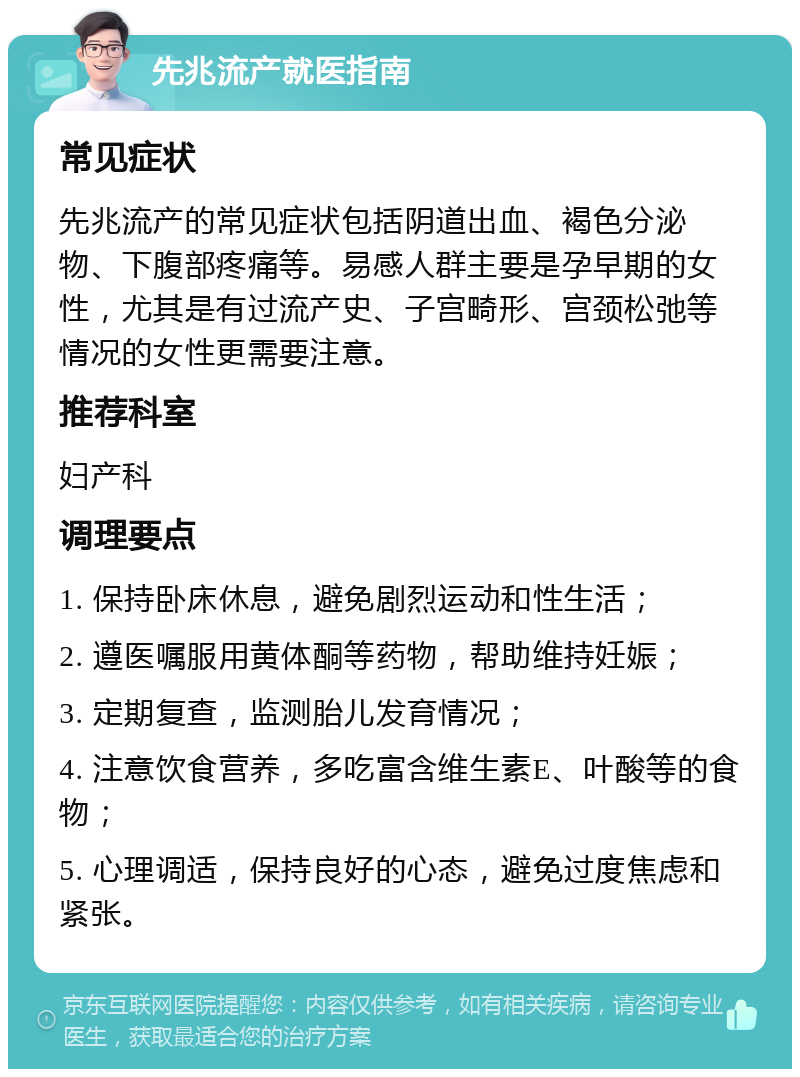 先兆流产就医指南 常见症状 先兆流产的常见症状包括阴道出血、褐色分泌物、下腹部疼痛等。易感人群主要是孕早期的女性，尤其是有过流产史、子宫畸形、宫颈松弛等情况的女性更需要注意。 推荐科室 妇产科 调理要点 1. 保持卧床休息，避免剧烈运动和性生活； 2. 遵医嘱服用黄体酮等药物，帮助维持妊娠； 3. 定期复查，监测胎儿发育情况； 4. 注意饮食营养，多吃富含维生素E、叶酸等的食物； 5. 心理调适，保持良好的心态，避免过度焦虑和紧张。