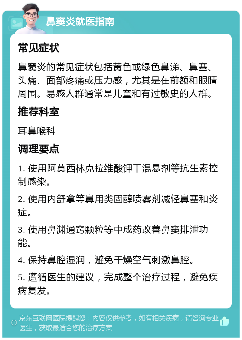 鼻窦炎就医指南 常见症状 鼻窦炎的常见症状包括黄色或绿色鼻涕、鼻塞、头痛、面部疼痛或压力感，尤其是在前额和眼睛周围。易感人群通常是儿童和有过敏史的人群。 推荐科室 耳鼻喉科 调理要点 1. 使用阿莫西林克拉维酸钾干混悬剂等抗生素控制感染。 2. 使用内舒拿等鼻用类固醇喷雾剂减轻鼻塞和炎症。 3. 使用鼻渊通窍颗粒等中成药改善鼻窦排泄功能。 4. 保持鼻腔湿润，避免干燥空气刺激鼻腔。 5. 遵循医生的建议，完成整个治疗过程，避免疾病复发。