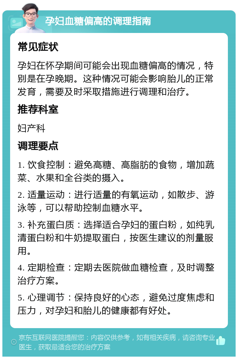 孕妇血糖偏高的调理指南 常见症状 孕妇在怀孕期间可能会出现血糖偏高的情况，特别是在孕晚期。这种情况可能会影响胎儿的正常发育，需要及时采取措施进行调理和治疗。 推荐科室 妇产科 调理要点 1. 饮食控制：避免高糖、高脂肪的食物，增加蔬菜、水果和全谷类的摄入。 2. 适量运动：进行适量的有氧运动，如散步、游泳等，可以帮助控制血糖水平。 3. 补充蛋白质：选择适合孕妇的蛋白粉，如纯乳清蛋白粉和牛奶提取蛋白，按医生建议的剂量服用。 4. 定期检查：定期去医院做血糖检查，及时调整治疗方案。 5. 心理调节：保持良好的心态，避免过度焦虑和压力，对孕妇和胎儿的健康都有好处。