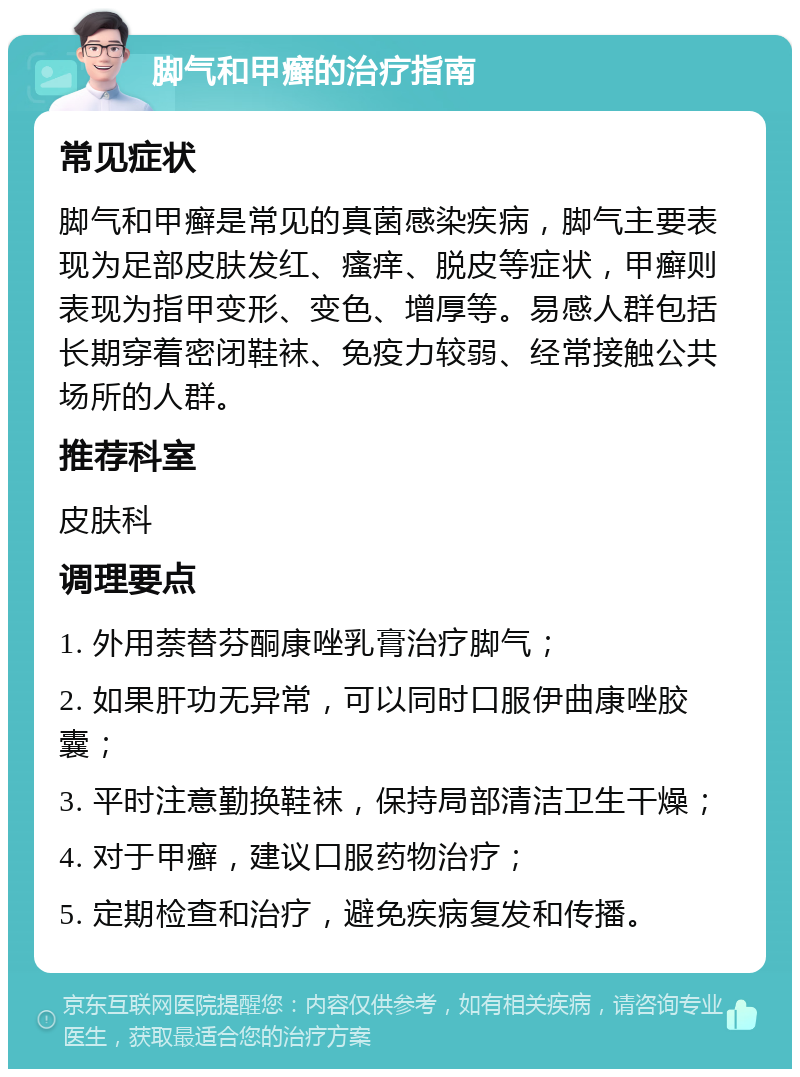 脚气和甲癣的治疗指南 常见症状 脚气和甲癣是常见的真菌感染疾病，脚气主要表现为足部皮肤发红、瘙痒、脱皮等症状，甲癣则表现为指甲变形、变色、增厚等。易感人群包括长期穿着密闭鞋袜、免疫力较弱、经常接触公共场所的人群。 推荐科室 皮肤科 调理要点 1. 外用萘替芬酮康唑乳膏治疗脚气； 2. 如果肝功无异常，可以同时口服伊曲康唑胶囊； 3. 平时注意勤换鞋袜，保持局部清洁卫生干燥； 4. 对于甲癣，建议口服药物治疗； 5. 定期检查和治疗，避免疾病复发和传播。