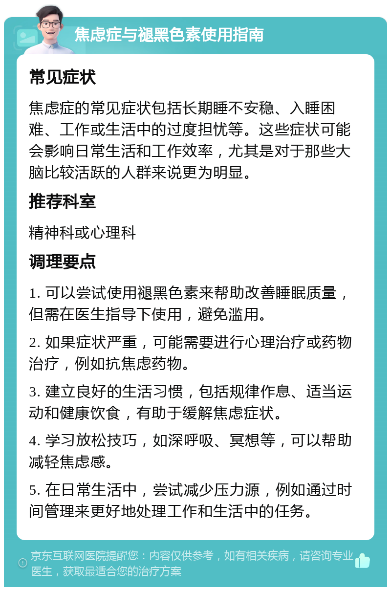 焦虑症与褪黑色素使用指南 常见症状 焦虑症的常见症状包括长期睡不安稳、入睡困难、工作或生活中的过度担忧等。这些症状可能会影响日常生活和工作效率，尤其是对于那些大脑比较活跃的人群来说更为明显。 推荐科室 精神科或心理科 调理要点 1. 可以尝试使用褪黑色素来帮助改善睡眠质量，但需在医生指导下使用，避免滥用。 2. 如果症状严重，可能需要进行心理治疗或药物治疗，例如抗焦虑药物。 3. 建立良好的生活习惯，包括规律作息、适当运动和健康饮食，有助于缓解焦虑症状。 4. 学习放松技巧，如深呼吸、冥想等，可以帮助减轻焦虑感。 5. 在日常生活中，尝试减少压力源，例如通过时间管理来更好地处理工作和生活中的任务。