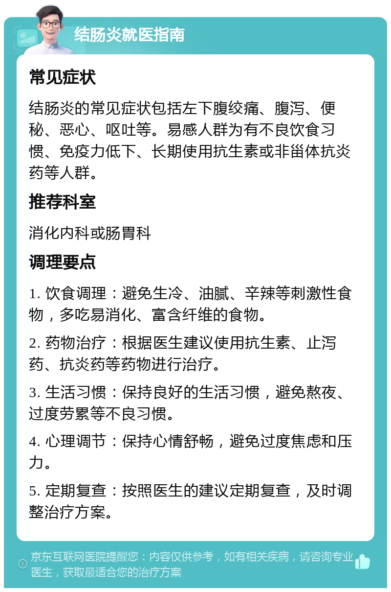 结肠炎就医指南 常见症状 结肠炎的常见症状包括左下腹绞痛、腹泻、便秘、恶心、呕吐等。易感人群为有不良饮食习惯、免疫力低下、长期使用抗生素或非甾体抗炎药等人群。 推荐科室 消化内科或肠胃科 调理要点 1. 饮食调理：避免生冷、油腻、辛辣等刺激性食物，多吃易消化、富含纤维的食物。 2. 药物治疗：根据医生建议使用抗生素、止泻药、抗炎药等药物进行治疗。 3. 生活习惯：保持良好的生活习惯，避免熬夜、过度劳累等不良习惯。 4. 心理调节：保持心情舒畅，避免过度焦虑和压力。 5. 定期复查：按照医生的建议定期复查，及时调整治疗方案。