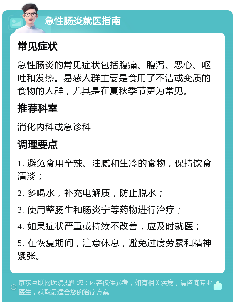 急性肠炎就医指南 常见症状 急性肠炎的常见症状包括腹痛、腹泻、恶心、呕吐和发热。易感人群主要是食用了不洁或变质的食物的人群，尤其是在夏秋季节更为常见。 推荐科室 消化内科或急诊科 调理要点 1. 避免食用辛辣、油腻和生冷的食物，保持饮食清淡； 2. 多喝水，补充电解质，防止脱水； 3. 使用整肠生和肠炎宁等药物进行治疗； 4. 如果症状严重或持续不改善，应及时就医； 5. 在恢复期间，注意休息，避免过度劳累和精神紧张。