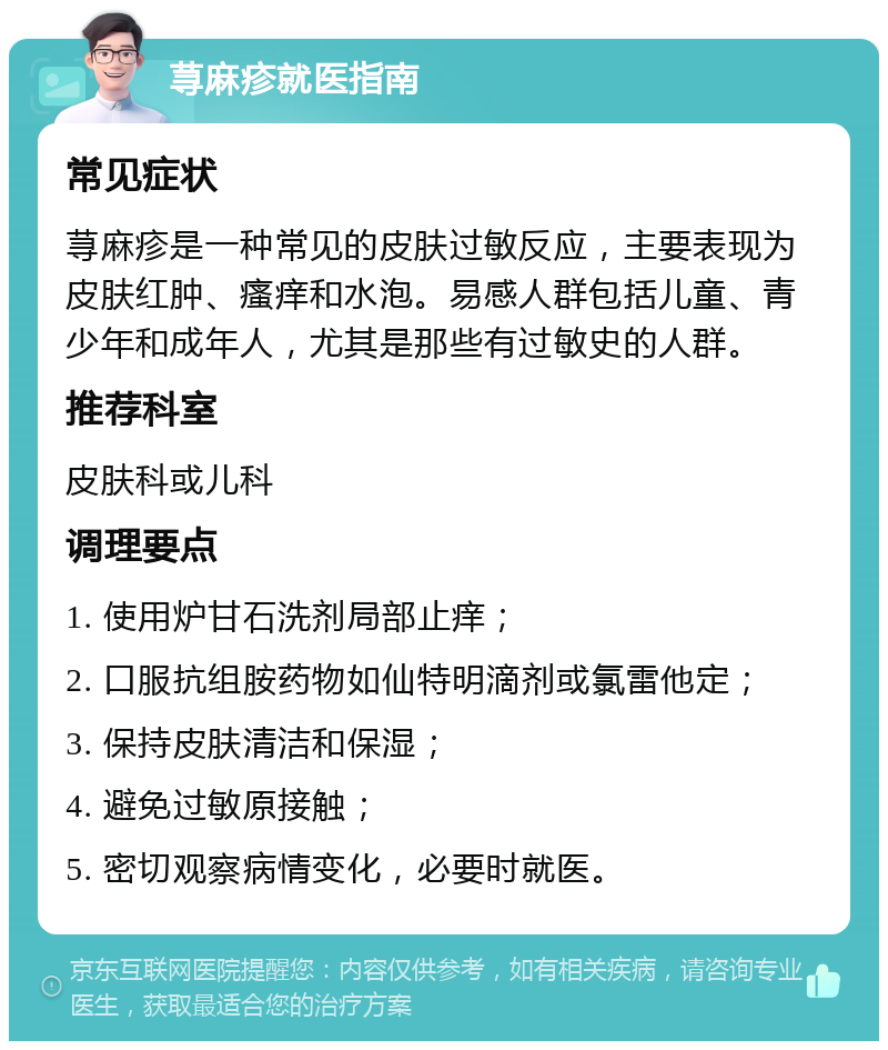 荨麻疹就医指南 常见症状 荨麻疹是一种常见的皮肤过敏反应，主要表现为皮肤红肿、瘙痒和水泡。易感人群包括儿童、青少年和成年人，尤其是那些有过敏史的人群。 推荐科室 皮肤科或儿科 调理要点 1. 使用炉甘石洗剂局部止痒； 2. 口服抗组胺药物如仙特明滴剂或氯雷他定； 3. 保持皮肤清洁和保湿； 4. 避免过敏原接触； 5. 密切观察病情变化，必要时就医。