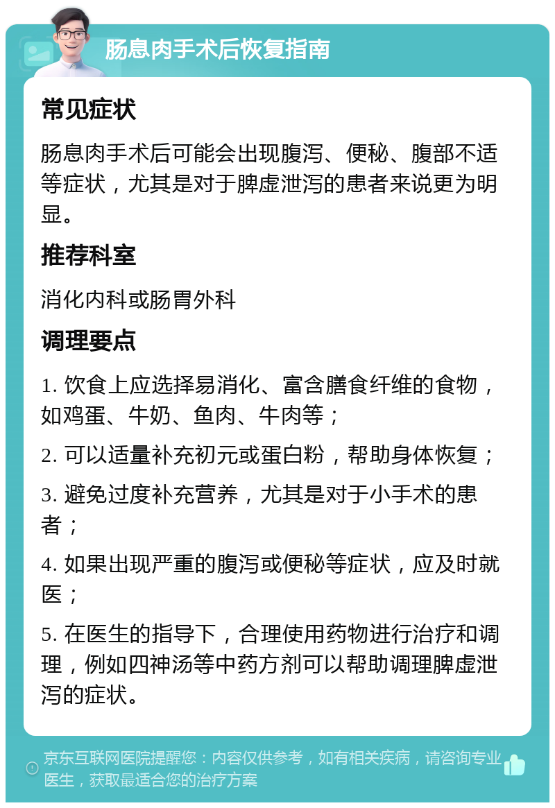 肠息肉手术后恢复指南 常见症状 肠息肉手术后可能会出现腹泻、便秘、腹部不适等症状，尤其是对于脾虚泄泻的患者来说更为明显。 推荐科室 消化内科或肠胃外科 调理要点 1. 饮食上应选择易消化、富含膳食纤维的食物，如鸡蛋、牛奶、鱼肉、牛肉等； 2. 可以适量补充初元或蛋白粉，帮助身体恢复； 3. 避免过度补充营养，尤其是对于小手术的患者； 4. 如果出现严重的腹泻或便秘等症状，应及时就医； 5. 在医生的指导下，合理使用药物进行治疗和调理，例如四神汤等中药方剂可以帮助调理脾虚泄泻的症状。