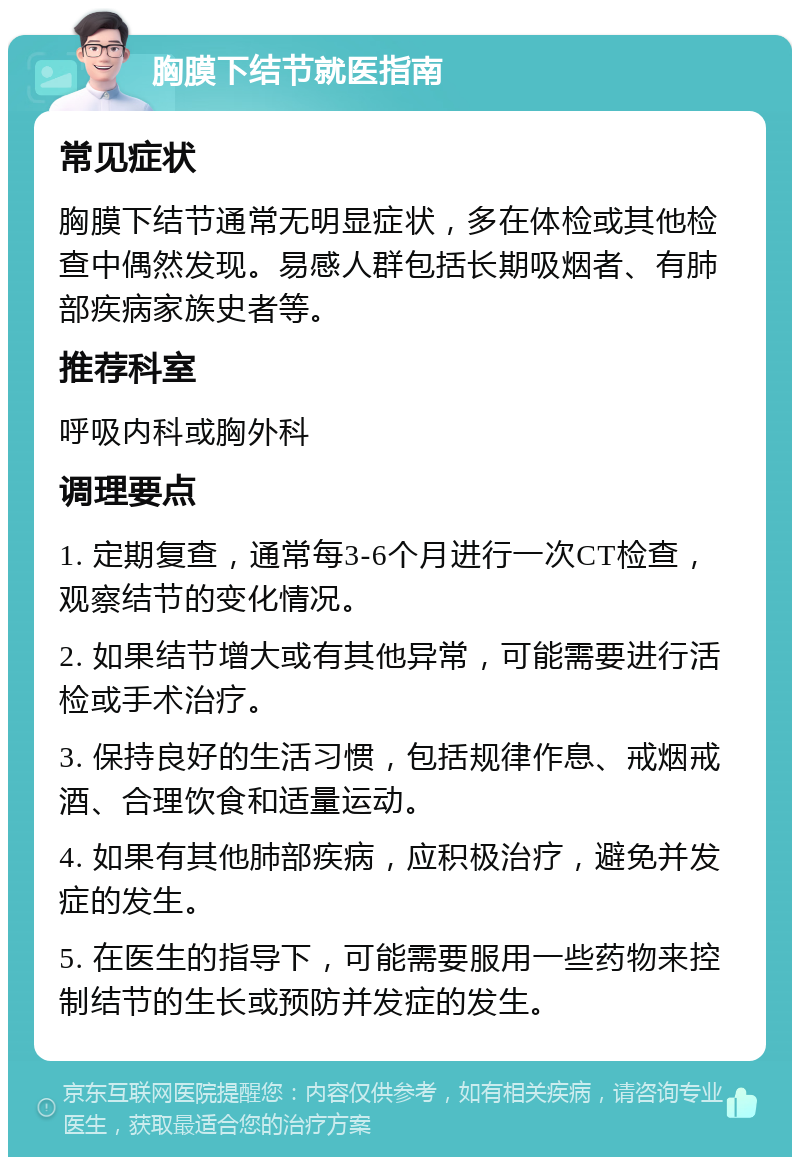 胸膜下结节就医指南 常见症状 胸膜下结节通常无明显症状，多在体检或其他检查中偶然发现。易感人群包括长期吸烟者、有肺部疾病家族史者等。 推荐科室 呼吸内科或胸外科 调理要点 1. 定期复查，通常每3-6个月进行一次CT检查，观察结节的变化情况。 2. 如果结节增大或有其他异常，可能需要进行活检或手术治疗。 3. 保持良好的生活习惯，包括规律作息、戒烟戒酒、合理饮食和适量运动。 4. 如果有其他肺部疾病，应积极治疗，避免并发症的发生。 5. 在医生的指导下，可能需要服用一些药物来控制结节的生长或预防并发症的发生。