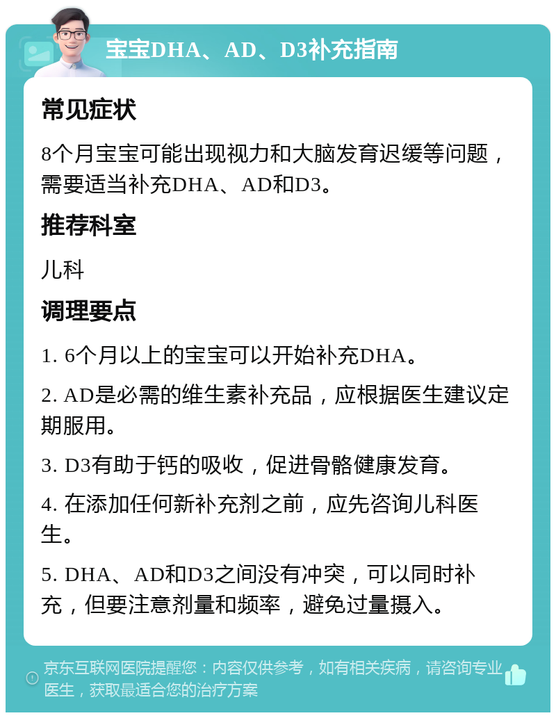 宝宝DHA、AD、D3补充指南 常见症状 8个月宝宝可能出现视力和大脑发育迟缓等问题，需要适当补充DHA、AD和D3。 推荐科室 儿科 调理要点 1. 6个月以上的宝宝可以开始补充DHA。 2. AD是必需的维生素补充品，应根据医生建议定期服用。 3. D3有助于钙的吸收，促进骨骼健康发育。 4. 在添加任何新补充剂之前，应先咨询儿科医生。 5. DHA、AD和D3之间没有冲突，可以同时补充，但要注意剂量和频率，避免过量摄入。